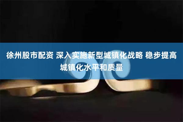 徐州股市配资 深入实施新型城镇化战略 稳步提高城镇化水平和质量