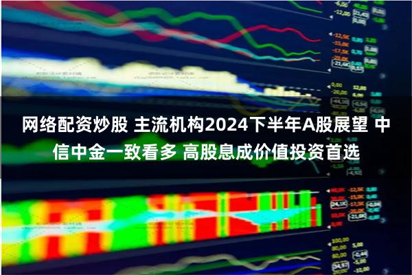 网络配资炒股 主流机构2024下半年A股展望 中信中金一致看多 高股息成价值投资首选