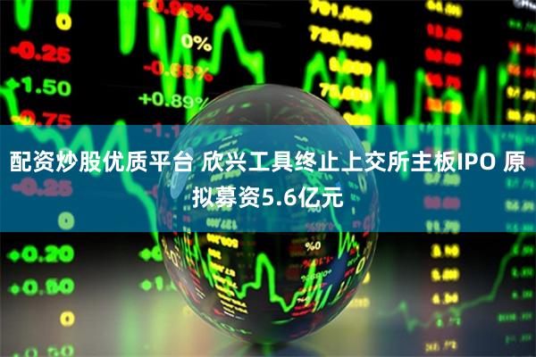 配资炒股优质平台 欣兴工具终止上交所主板IPO 原拟募资5.6亿元