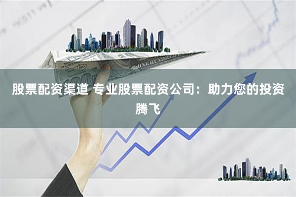 股票配资渠道 专业股票配资公司：助力您的投资腾飞