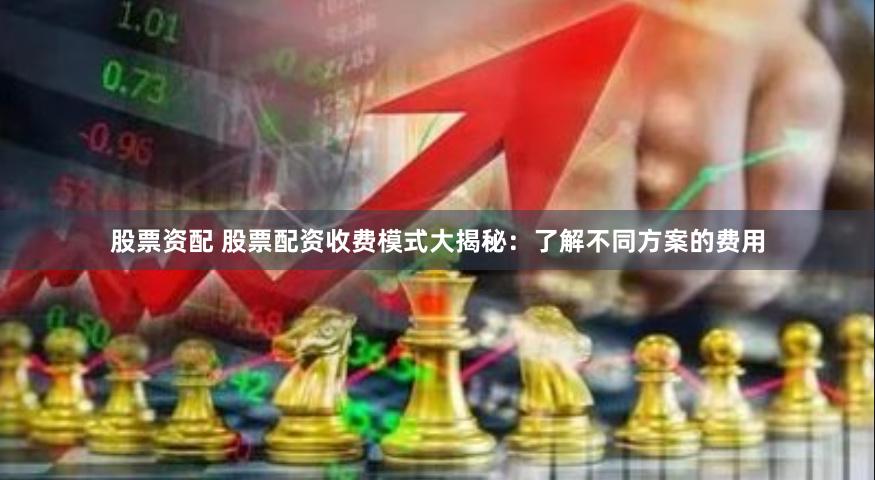 股票资配 股票配资收费模式大揭秘：了解不同方案的费用