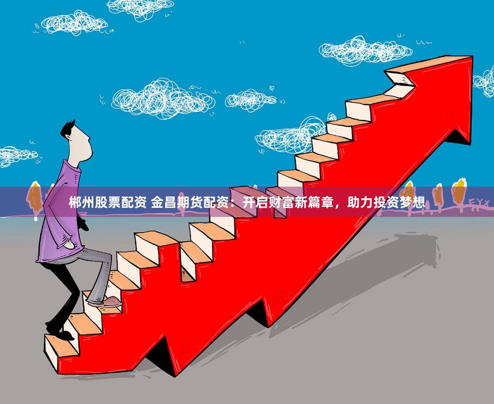 郴州股票配资 金昌期货配资：开启财富新篇章，助力投资梦想