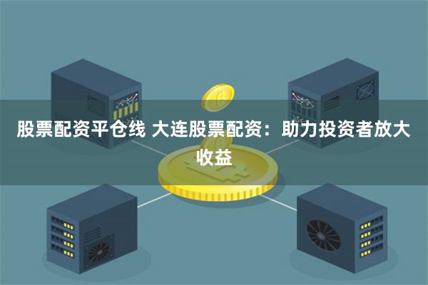 股票配资平仓线 大连股票配资：助力投资者放大收益