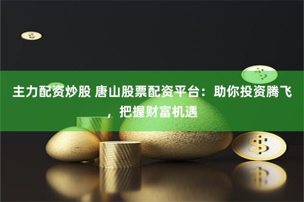 主力配资炒股 唐山股票配资平台：助你投资腾飞，把握财富机遇
