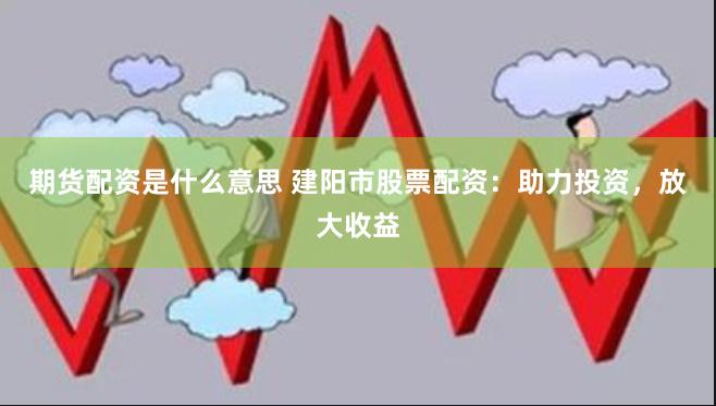 期货配资是什么意思 建阳市股票配资：助力投资，放大收益