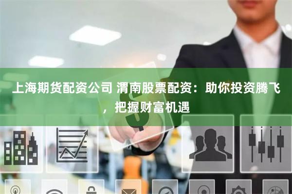 上海期货配资公司 渭南股票配资：助你投资腾飞，把握财富机遇