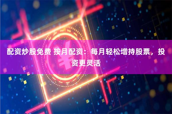 配资炒股免费 按月配资：每月轻松增持股票，投资更灵活