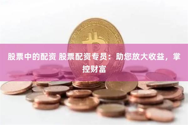 股票中的配资 股票配资专员：助您放大收益，掌控财富