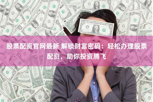 股票配资官网最新 解锁财富密码：轻松办理股票配资，助你投资腾飞