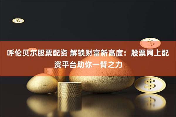 呼伦贝尔股票配资 解锁财富新高度：股票网上配资平台助你一臂之力
