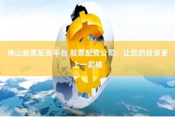 佛山股票配资平台 股票配资公司：让您的投资更上一层楼