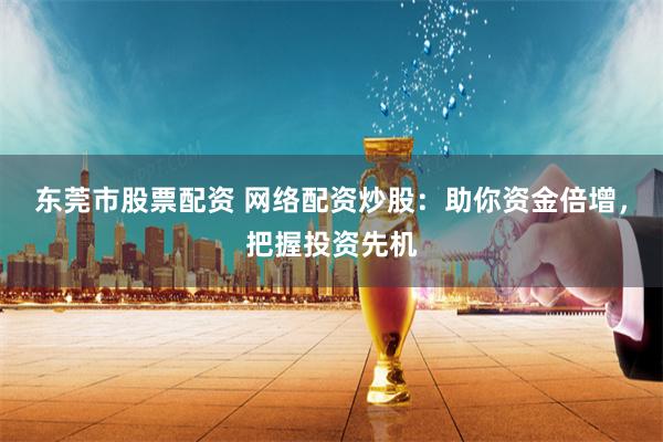 东莞市股票配资 网络配资炒股：助你资金倍增，把握投资先机