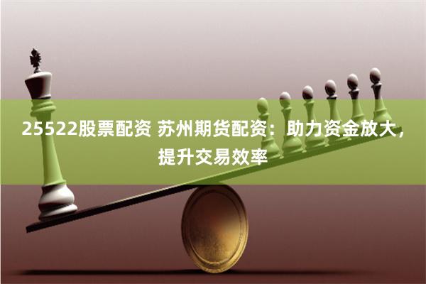 25522股票配资 苏州期货配资：助力资金放大，提升交易效率