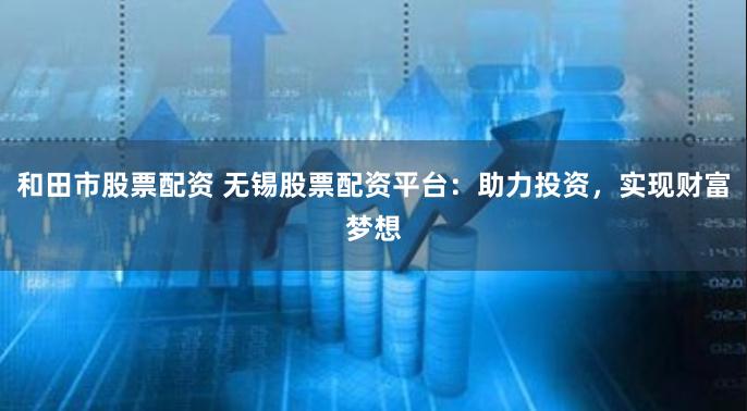 和田市股票配资 无锡股票配资平台：助力投资，实现财富梦想