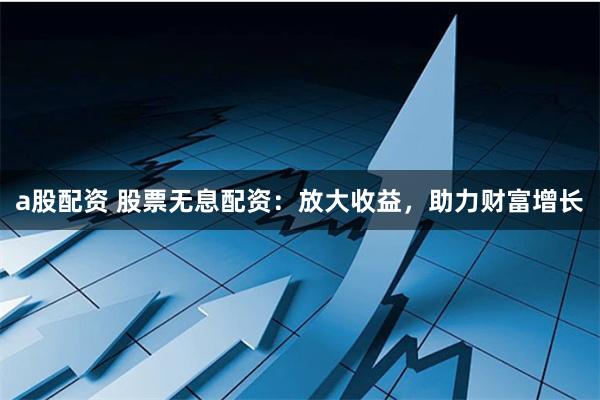 a股配资 股票无息配资：放大收益，助力财富增长