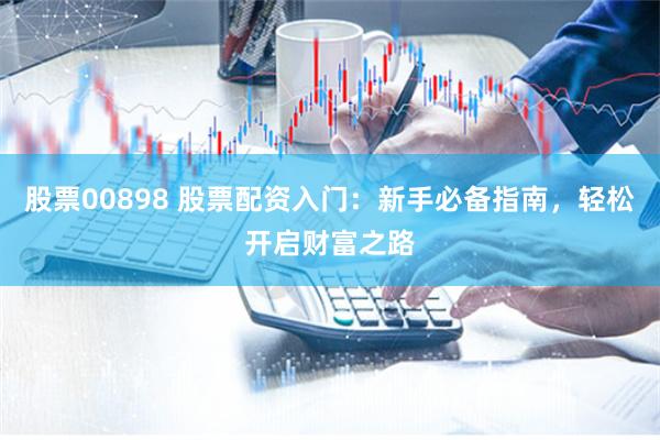 股票00898 股票配资入门：新手必备指南，轻松开启财富之路
