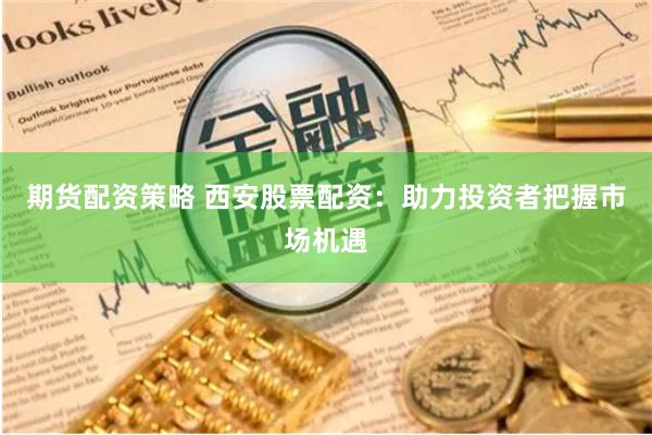 期货配资策略 西安股票配资：助力投资者把握市场机遇