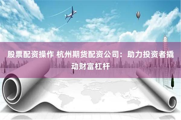 股票配资操作 杭州期货配资公司：助力投资者撬动财富杠杆