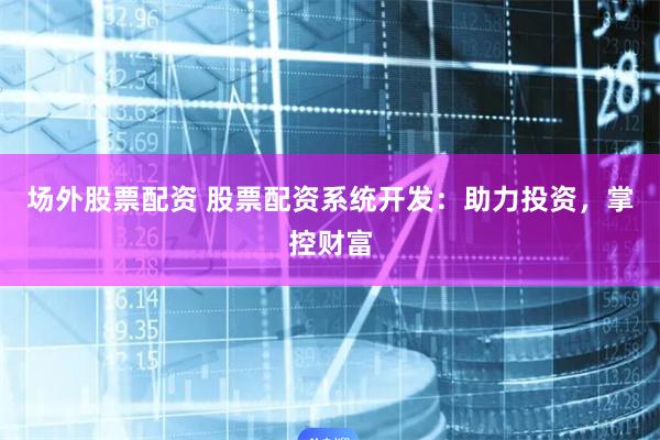 场外股票配资 股票配资系统开发：助力投资，掌控财富